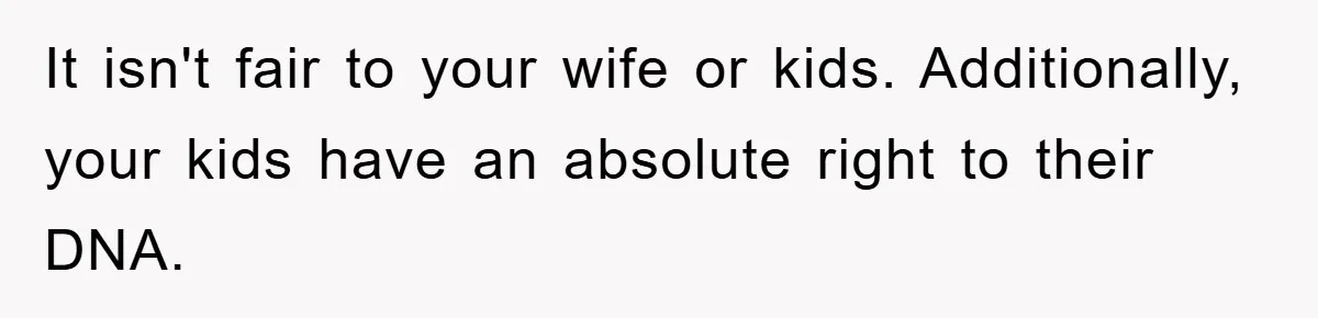 It isn't fair to your wife or kids. Additionally, your kids have an absolute right to their DNA.