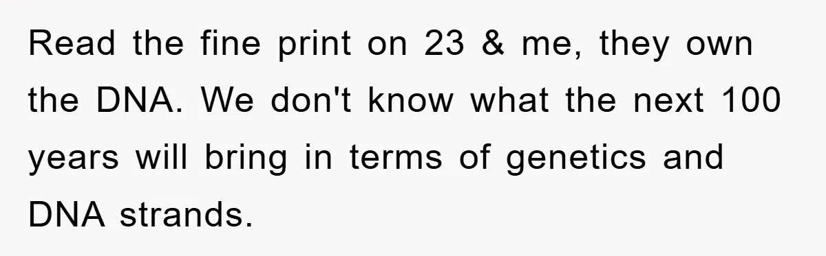 Read the fine print on 23 & me, they own the DNA. We don't know what the next 100 years will bring in terms of genetics and DNA strands.
