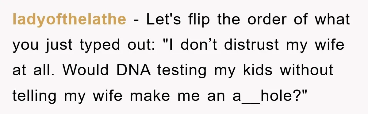 ladyofthelathe − Let's flip the order of what you just typed out: "I don’t distrust my wife at all. Would DNA testing my kids without telling my wife make me...