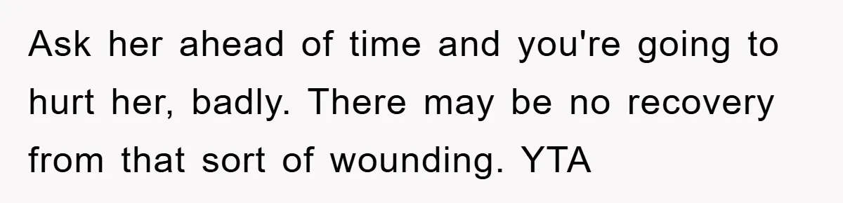 Ask her ahead of time and you're going to hurt her, badly. There may be no recovery from that sort of wounding. YTA