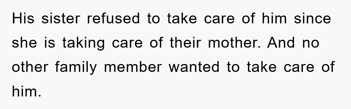 His sister refused to take care of him since she is taking care of their mother. And no other family member wanted to take care of him.
