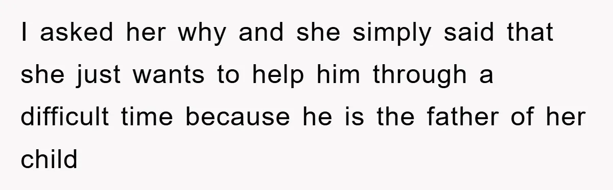 I asked her why and she simply said that she just wants to help him through a difficult time because he is the father of her child
