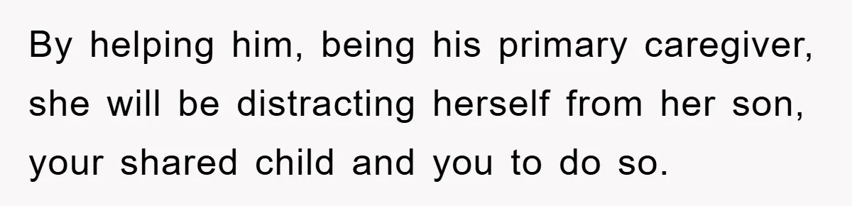 By helping him, being his primary caregiver, she will be distracting herself from her son, your shared child and you to do so.