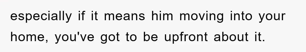 especially if it means him moving into your home, you've got to be upfront about it.