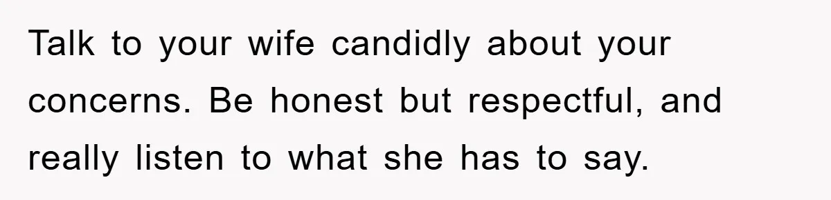 Talk to your wife candidly about your concerns. Be honest but respectful, and really listen to what she has to say.