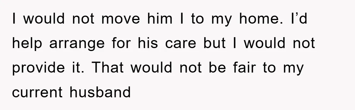 I would not move him I to my home. I’d help arrange for his care but I would not provide it. That would not be fair to my current husband