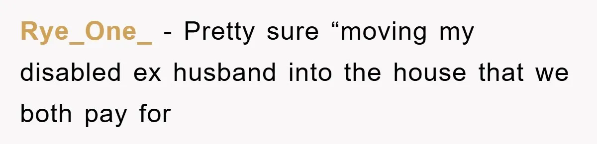 Rye_One_ − Pretty sure “moving my disabled ex husband into the house that we both pay for