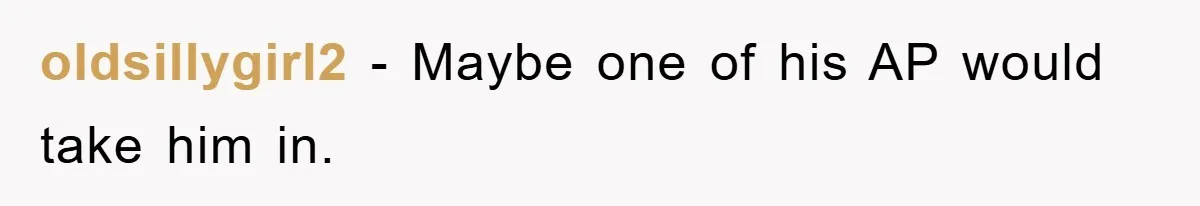 oldsillygirl2 − Maybe one of his AP would take him in.