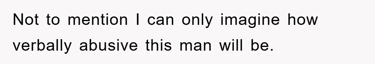 Not to mention I can only imagine how verbally abusive this man will be.