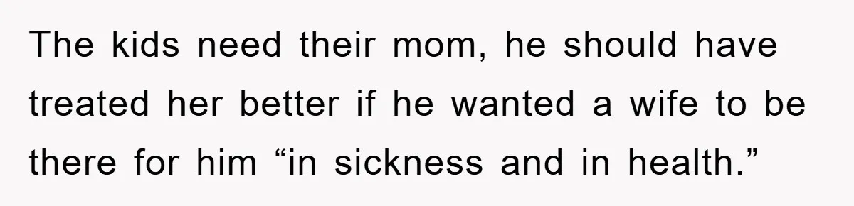 The kids need their mom, he should have treated her better if he wanted a wife to be there for him “in sickness and in health.”