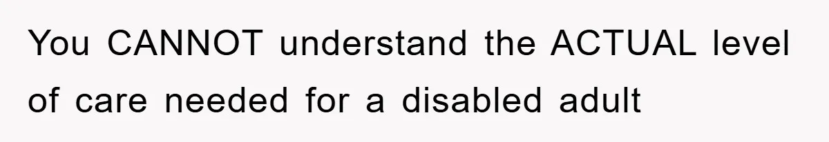 You CANNOT understand the ACTUAL level of care needed for a disabled adult