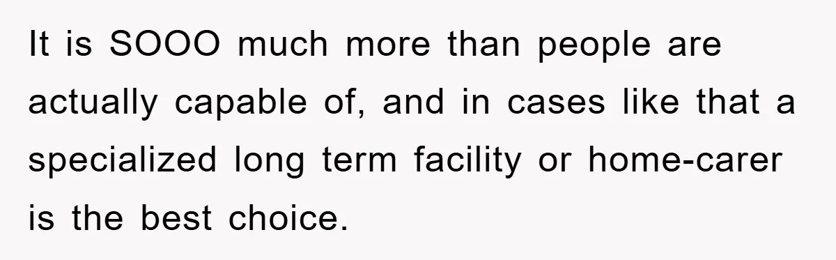 It is SOOO much more than people are actually capable of, and in cases like that a specialized long term facility or home-carer is the best choice.