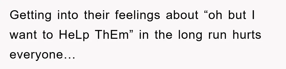 Getting into their feelings about “oh but I want to HeLp ThEm” in the long run hurts everyone…