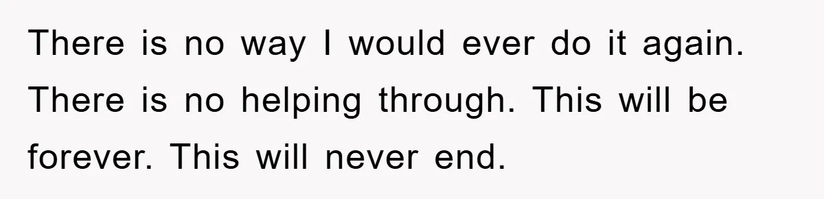 There is no way I would ever do it again. There is no helping through. This will be forever. This will never end.
