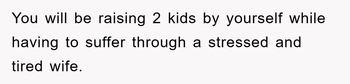 You will be raising 2 kids by yourself while having to suffer through a stressed and tired wife.