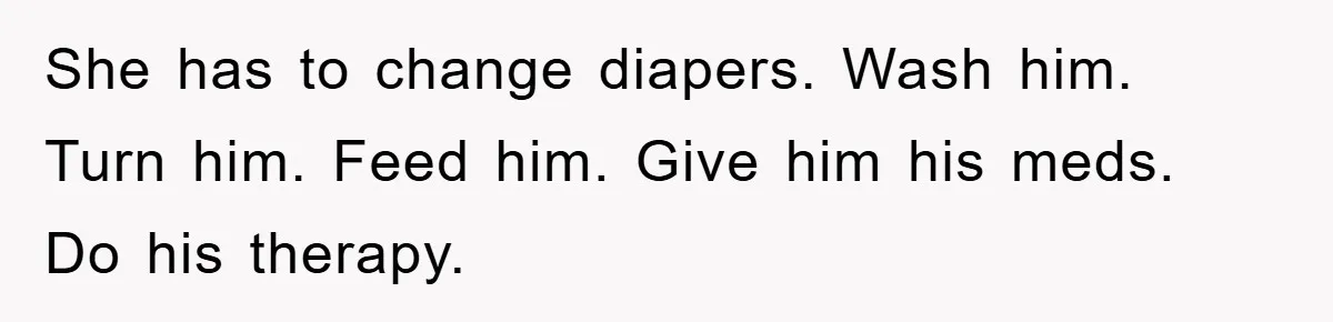 She has to change diapers. Wash him. Turn him. Feed him. Give him his meds. Do his therapy.