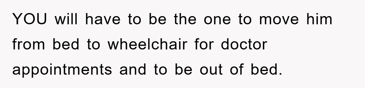 YOU will have to be the one to move him from bed to wheelchair for doctor appointments and to be out of bed.