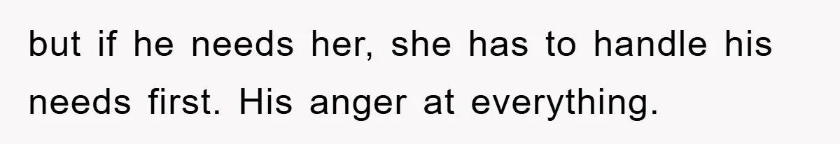 but if he needs her, she has to handle his needs first. His anger at everything.