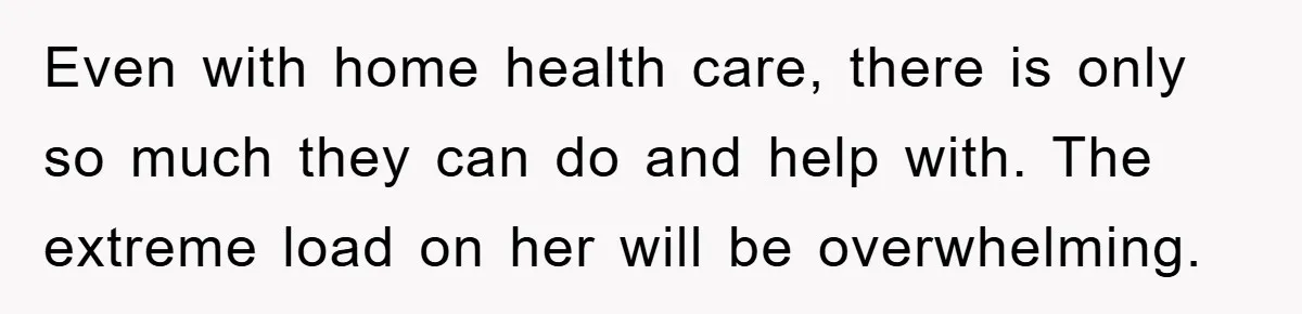 Even with home health care, there is only so much they can do and help with. The extreme load on her will be overwhelming.