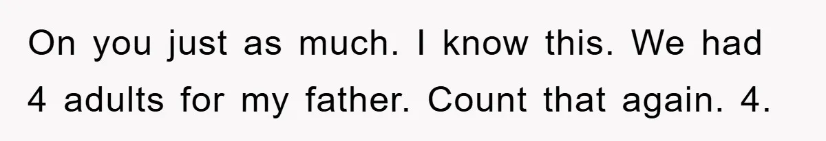 On you just as much. I know this. We had 4 adults for my father. Count that again. 4.