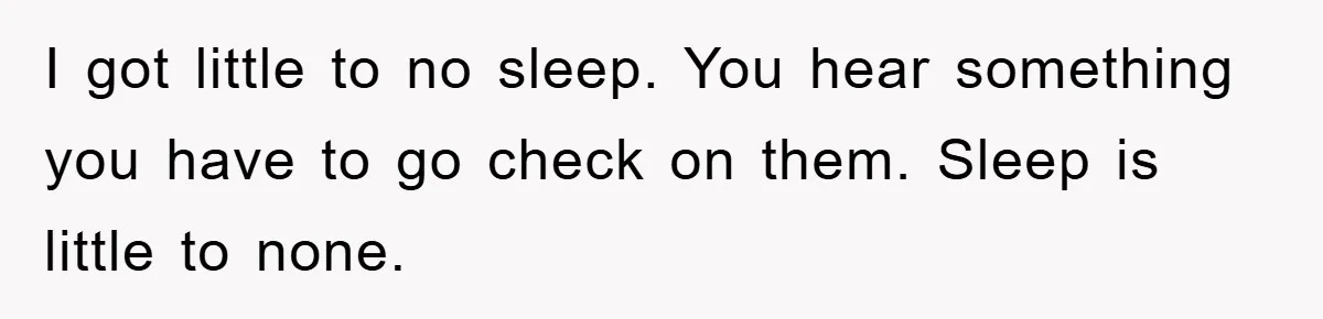 I got little to no sleep. You hear something you have to go check on them. Sleep is little to none.