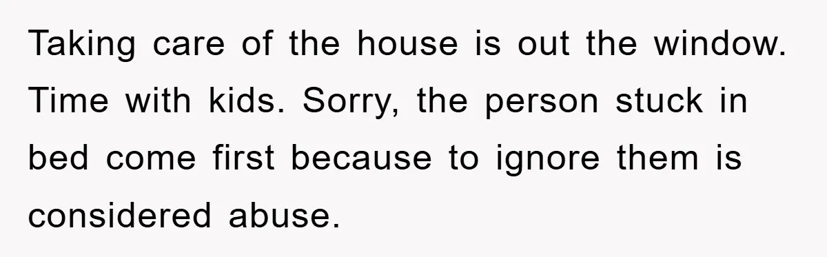 Taking care of the house is out the window. Time with kids. Sorry, the person stuck in bed come first because to ignore them is considered abuse.