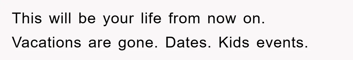 This will be your life from now on. Vacations are gone. Dates. Kids events.