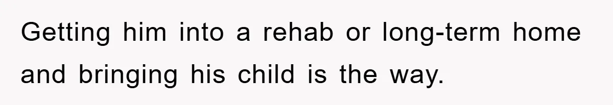 Getting him into a rehab or long-term home and bringing his child is the way.