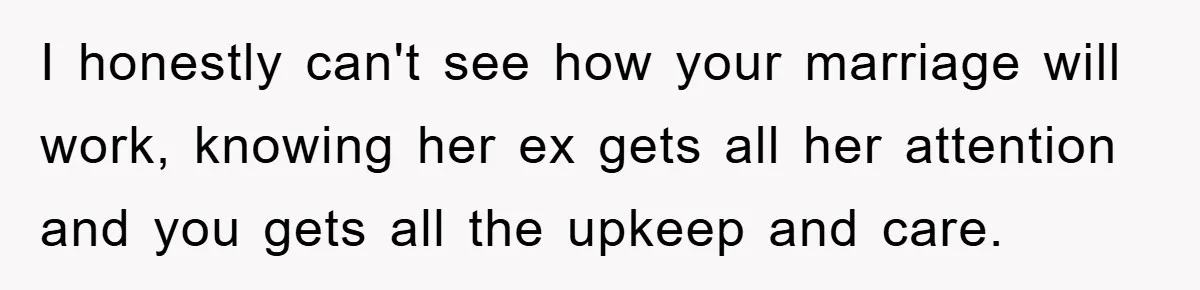 I honestly can't see how your marriage will work, knowing her ex gets all her attention and you gets all the upkeep and care.