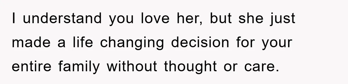 I understand you love her, but she just made a life changing decision for your entire family without thought or care.
