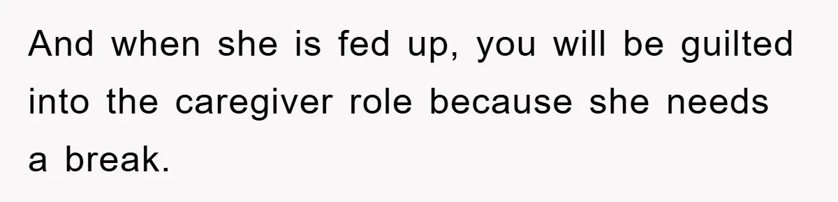 And when she is fed up, you will be guilted into the caregiver role because she needs a break.