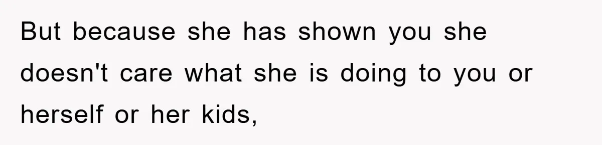 But because she has shown you she doesn't care what she is doing to you or herself or her kids,