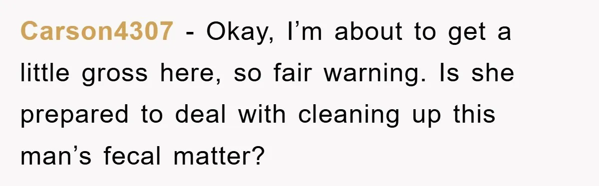 Carson4307 − Okay, I’m about to get a little gross here, so fair warning. Is she prepared to deal with cleaning up this man’s fecal matter?