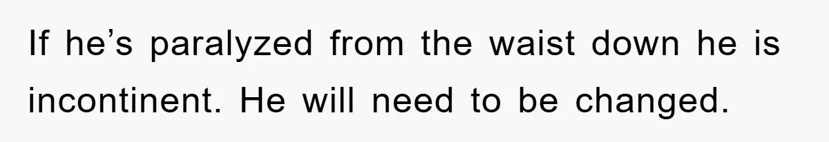If he’s paralyzed from the waist down he is incontinent. He will need to be changed.