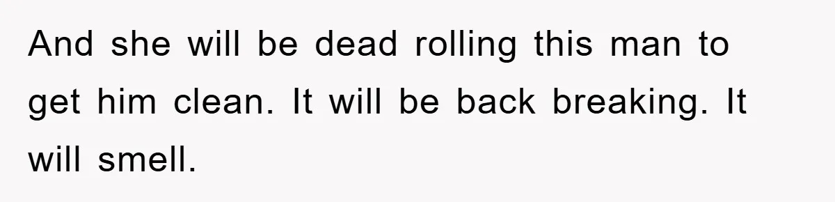 And she will be dead rolling this man to get him clean. It will be back breaking. It will smell.