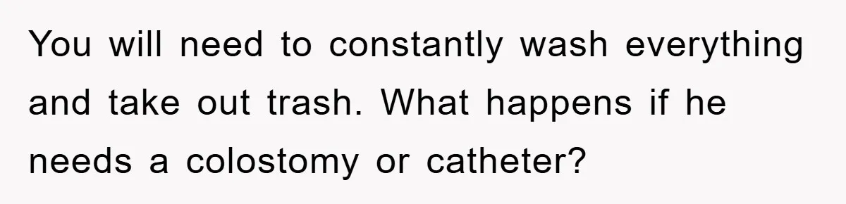 You will need to constantly wash everything and take out trash. What happens if he needs a colostomy or catheter?