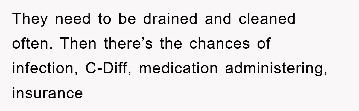 They need to be drained and cleaned often. Then there’s the chances of infection, C-Diff, medication administering, insurance