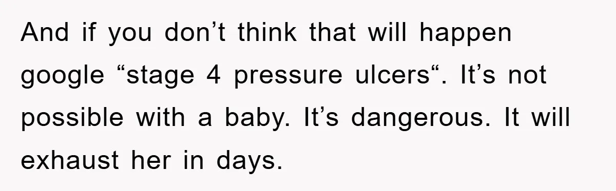 And if you don’t think that will happen google “stage 4 pressure ulcers“. It’s not possible with a baby. It’s dangerous. It will exhaust her in days.