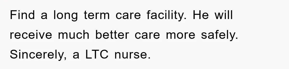 Find a long term care facility. He will receive much better care more safely. Sincerely, a LTC nurse.