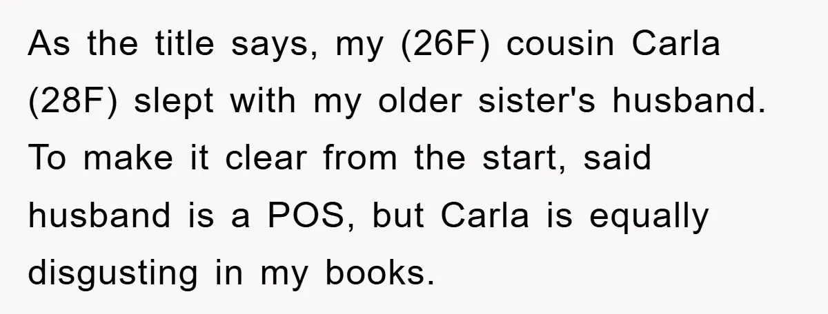 Awkward Family Apology For Affair Ends With One Sister Saying What Everyone Was Thinking As the title says, my (26F) cousin Carla (28F) slept with my older sister's husband. To make it clear from the start, said husband is a POS, but Carla is...