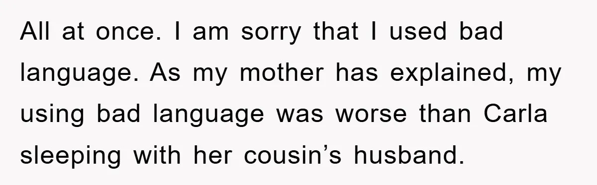 Awkward Family Apology For Affair Ends With One Sister Saying What Everyone Was Thinking All at once. I am sorry that I used bad language. As my mother has explained, my using bad language was worse than Carla sleeping with her cousin’s husband.