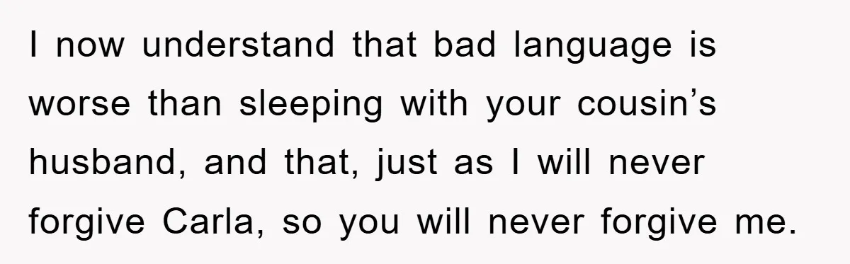 Awkward Family Apology For Affair Ends With One Sister Saying What Everyone Was Thinking I now understand that bad language is worse than sleeping with your cousin’s husband, and that, just as I will never forgive Carla, so you will never forgive me.