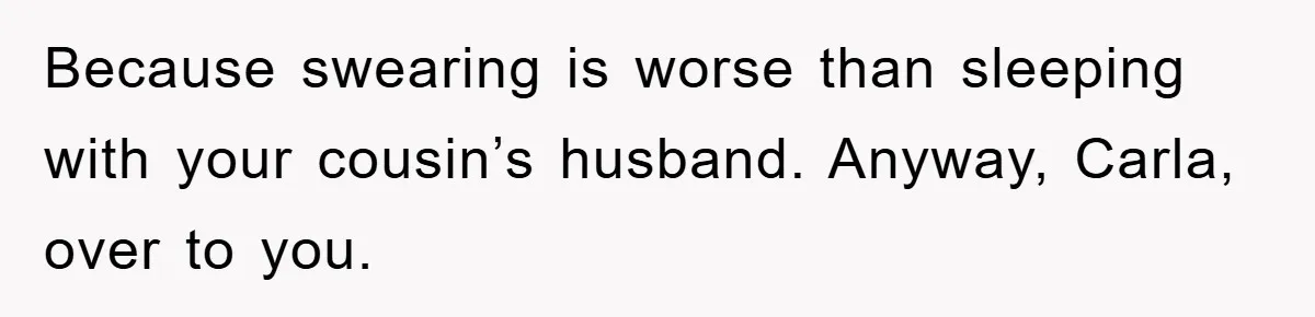 Awkward Family Apology For Affair Ends With One Sister Saying What Everyone Was Thinking Because swearing is worse than sleeping with your cousin’s husband. Anyway, Carla, over to you.