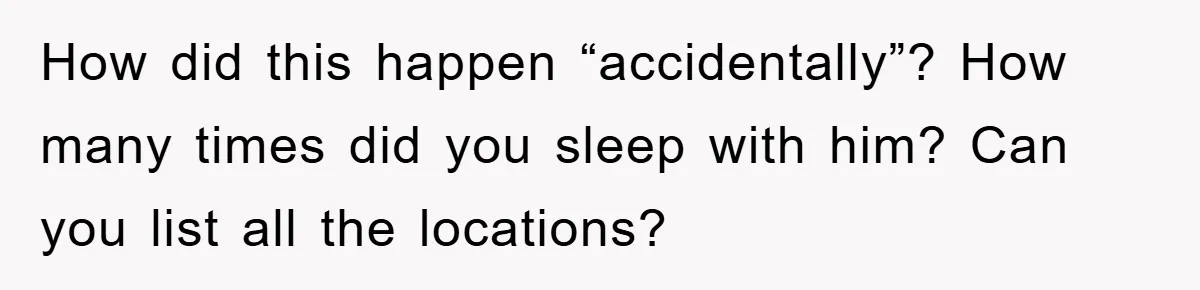 Awkward Family Apology For Affair Ends With One Sister Saying What Everyone Was Thinking How did this happen “accidentally”? How many times did you sleep with him? Can you list all the locations?