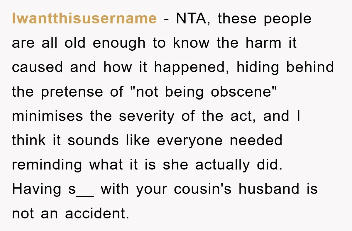 Awkward Family Apology For Affair Ends With One Sister Saying What Everyone Was Thinking lwantthisusername − NTA, these people are all old enough to know the harm it caused and how it happened, hiding behind the pretense of "not being obscene" minimises the severity...