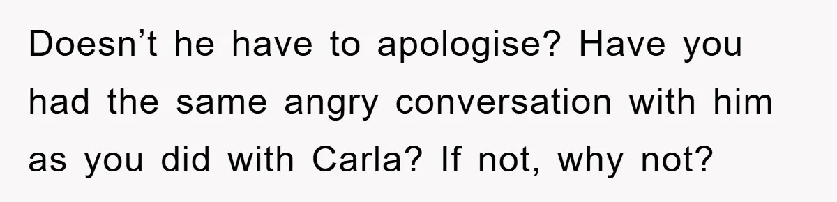 Awkward Family Apology For Affair Ends With One Sister Saying What Everyone Was Thinking Doesn’t he have to apologise? Have you had the same angry conversation with him as you did with Carla? If not, why not?
