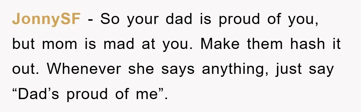 Awkward Family Apology For Affair Ends With One Sister Saying What Everyone Was Thinking JonnySF − So your dad is proud of you, but mom is mad at you. Make them hash it out. Whenever she says anything, just say “Dad’s proud of me”.