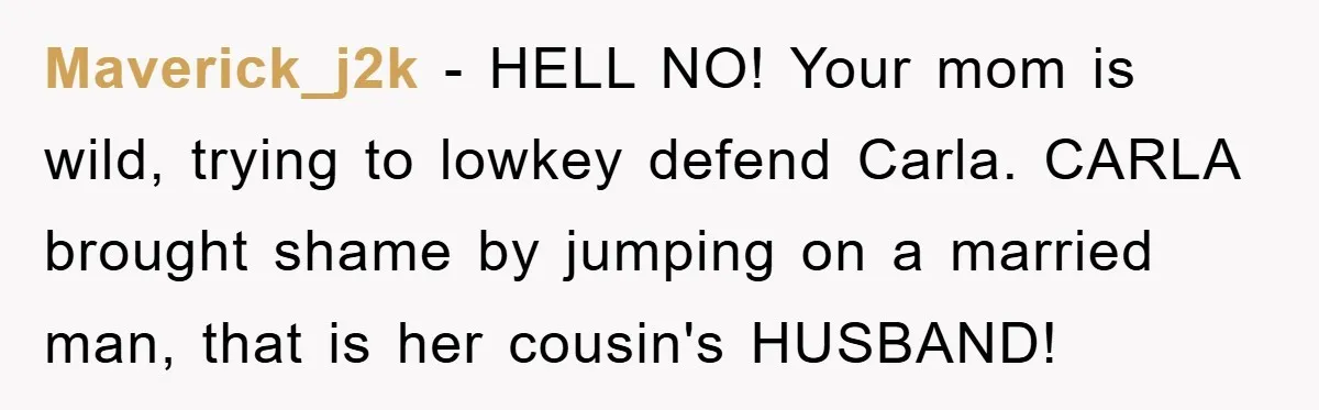 Awkward Family Apology For Affair Ends With One Sister Saying What Everyone Was Thinking Maverick_j2k − HELL NO! Your mom is wild, trying to lowkey defend Carla. CARLA brought shame by jumping on a married man, that is her cousin's HUSBAND!