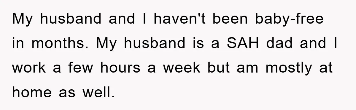 My husband and I haven't been baby-free in months. My husband is a SAH dad and I work a few hours a week but am mostly at home as well.