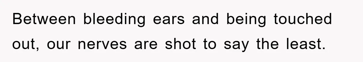 Between bleeding ears and being touched out, our nerves are shot to say the least.